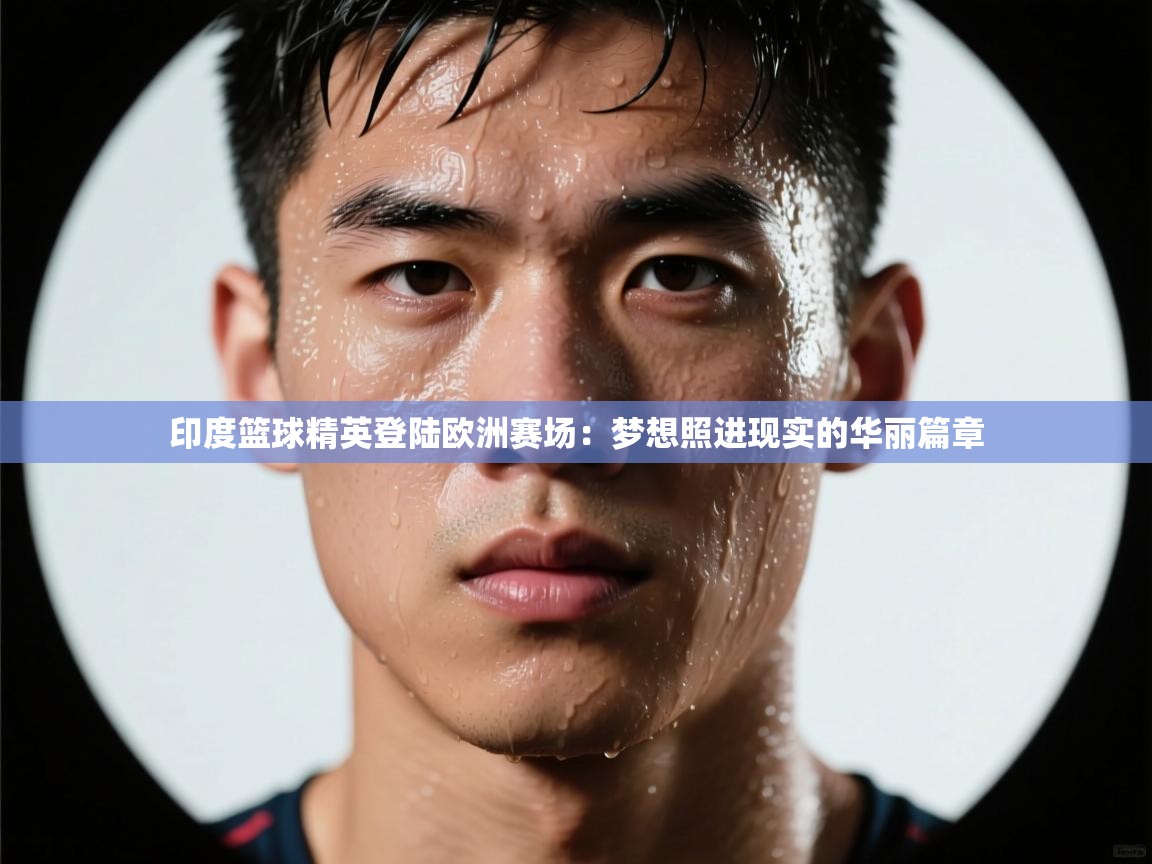 印度篮球精英登陆欧洲赛场:梦想照进现实的华丽篇章 第2张