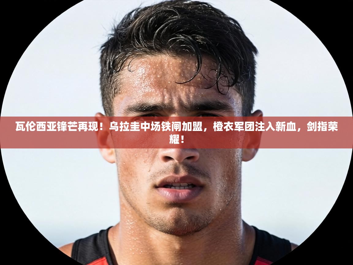 瓦伦西亚锋芒再现！乌拉圭中场铁闸加盟，橙衣军团注入新血，剑指荣耀！